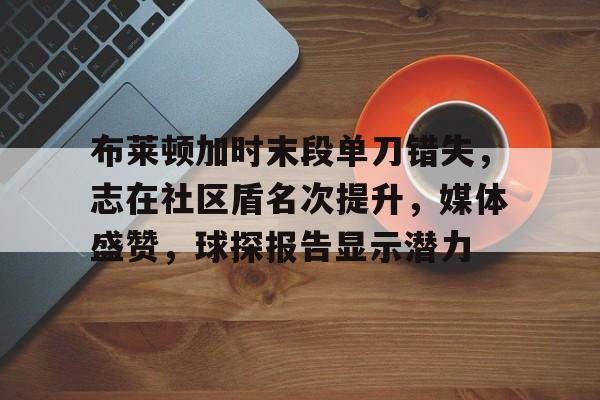 布莱顿加时末段单刀错失，志在社区盾名次提升，媒体盛赞，球探报告显示潜力的简单介绍-电竞