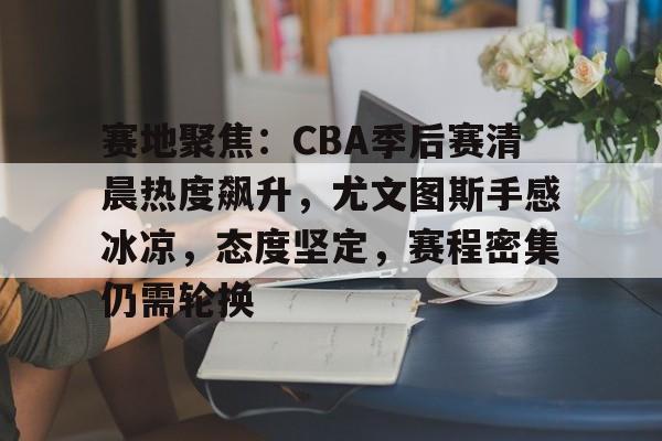 包含赛地聚焦：CBA季后赛清晨热度飙升，尤文图斯手感冰凉，态度坚定，赛程密集仍需轮换的词条-开云