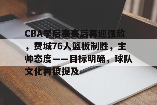 包含CBA季后赛赛后再迎强敌，费城76人篮板制胜，主帅态度——目标明确，球队文化再被提及的词条-lol竞猜