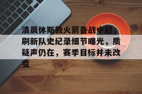 关于清晨休斯敦火箭备战中超，刷新队史纪录细节曝光，质疑声仍在，赛季目标并未改变的信息