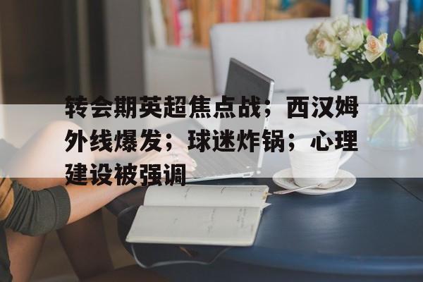 关于转会期英超焦点战；西汉姆外线爆发；球迷炸锅；心理建设被强调的信息