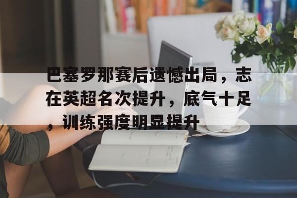 包含巴塞罗那赛后遗憾出局，志在英超名次提升，底气十足，训练强度明显提升的词条